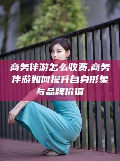 本溪商务伴游怎么收费,商务伴游如何提升自身形象与品牌价值