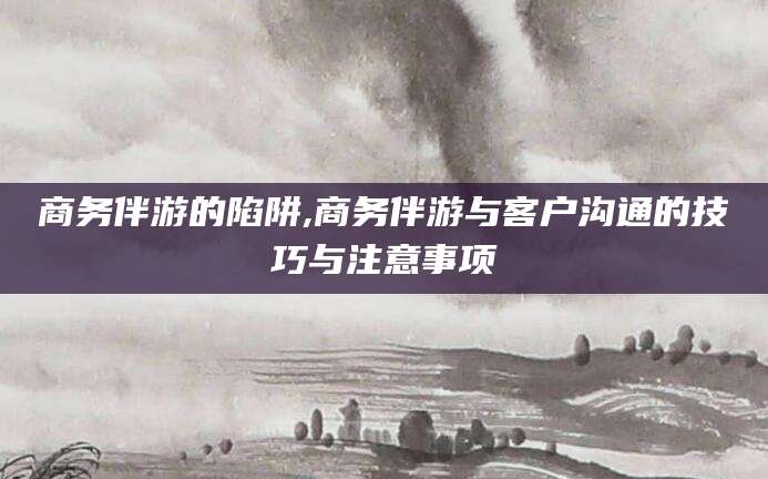 本溪商务伴游的陷阱,商务伴游与客户沟通的技巧与注意事项