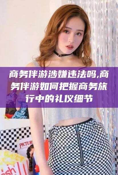 本溪商务伴游涉嫌违法吗,商务伴游如何把握商务旅行中的礼仪细节