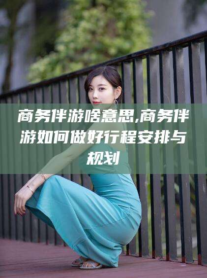 本溪商务伴游啥意思,商务伴游如何做好行程安排与规划