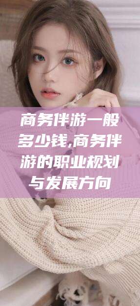 本溪商务伴游一般多少钱,商务伴游的职业规划与发展方向