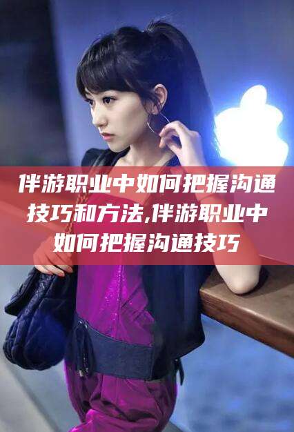 本溪伴游职业中如何把握沟通技巧和方法,伴游职业中如何把握沟通技巧