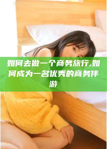 本溪如何去做一个商务旅行,如何成为一名优秀的商务伴游