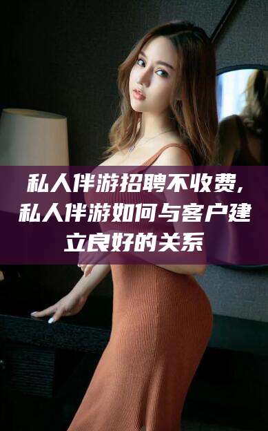 本溪私人伴游招聘不收费,私人伴游如何与客户建立良好的关系