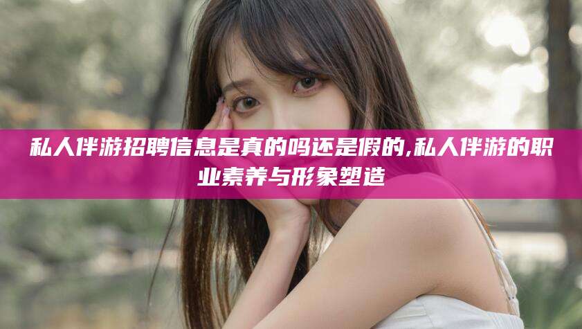 本溪私人伴游招聘信息是真的吗还是假的,私人伴游的职业素养与形象塑造