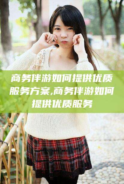 本溪商务伴游如何提供优质服务方案,商务伴游如何提供优质服务