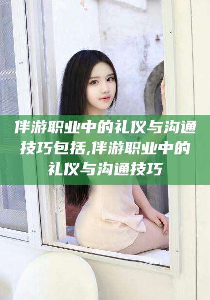 本溪伴游职业中的礼仪与沟通技巧包括,伴游职业中的礼仪与沟通技巧