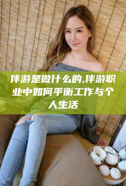 本溪伴游是做什么的,伴游职业中如何平衡工作与个人生活