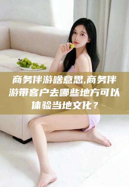 本溪商务伴游啥意思,商务伴游带客户去哪些地方可以体验当地文化？