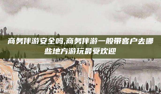 本溪商务伴游安全吗,商务伴游一般带客户去哪些地方游玩最受欢迎