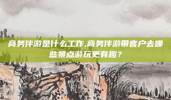 本溪商务伴游是什么工作,商务伴游带客户去哪些景点游玩更有趣？