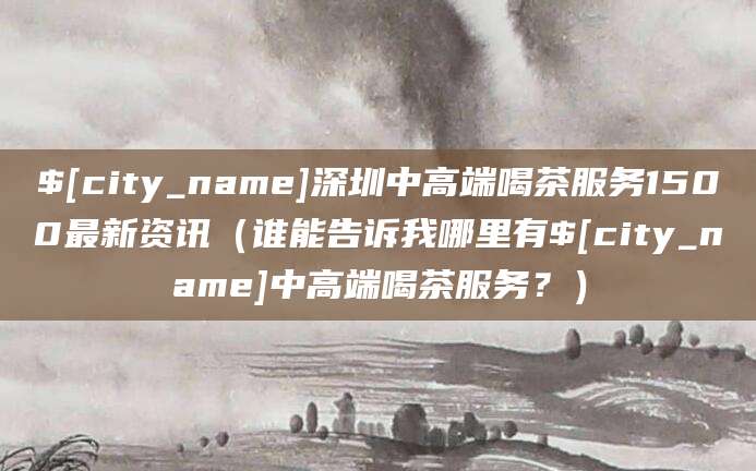 本溪深圳中高端喝茶服务1500最新资讯（谁能告诉我哪里有本溪中高端喝茶服务？）