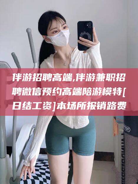 本溪伴游招聘高端,伴游兼职招聘微信预约高端陪游模特[日结工资]本场所报销路费