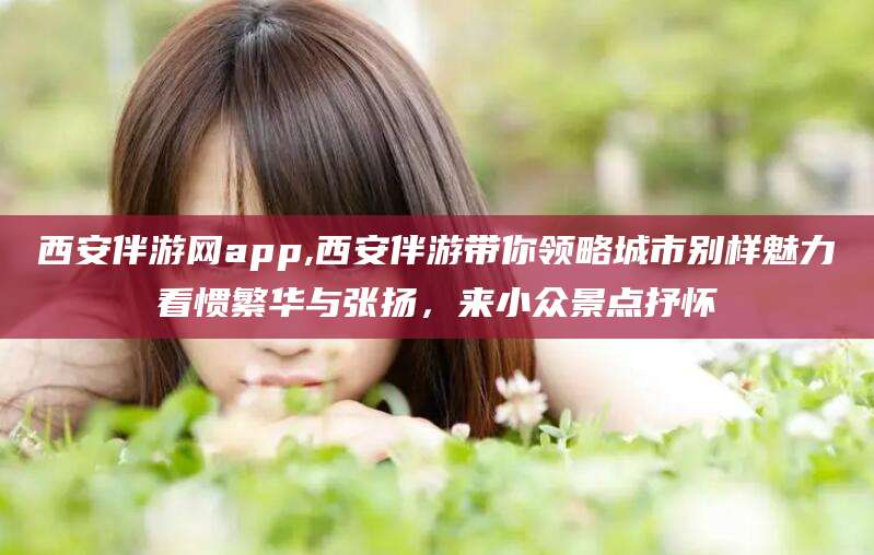 本溪西安伴游网app,西安伴游带你领略城市别样魅力看惯繁华与张扬，来小众景点抒怀