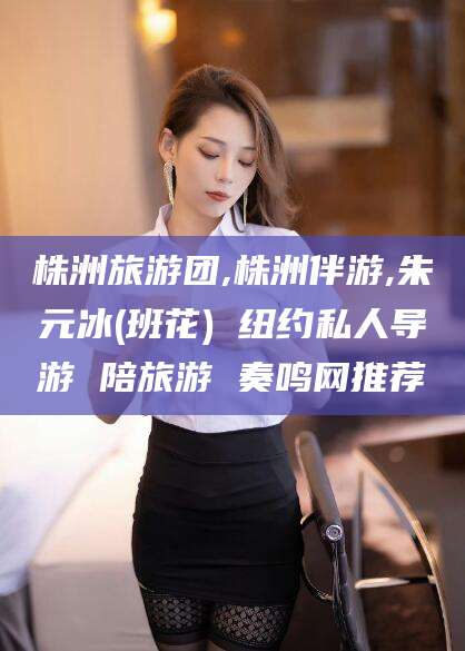 本溪株洲旅游团,株洲伴游,朱元冰(班花) 纽约私人导游 陪旅游 奏鸣网推荐