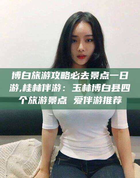 本溪博白旅游攻略必去景点一日游,桂林伴游：玉林博白县四个旅游景点 爱伴游推荐