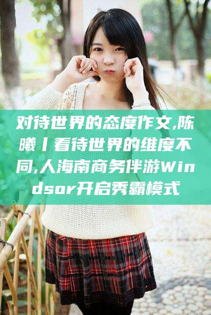 本溪对待世界的态度作文,陈曦丨看待世界的维度不同,人海南商务伴游Windsor开启秀霸模式