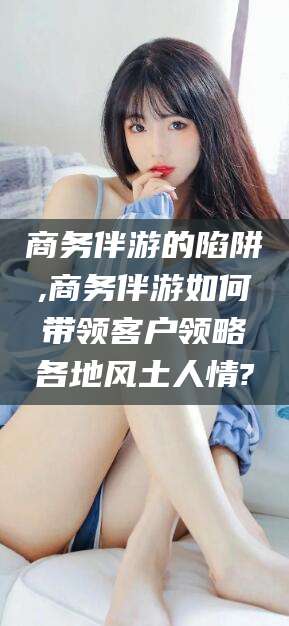 本溪商务伴游的陷阱,商务伴游如何带领客户领略各地风土人情?