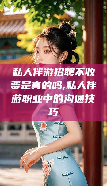 本溪私人伴游招聘不收费是真的吗,私人伴游职业中的沟通技巧
