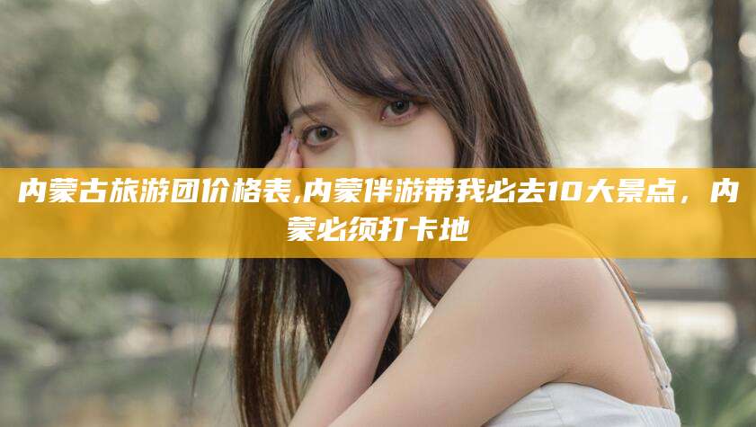 本溪内蒙古旅游团价格表,内蒙伴游带我必去10大景点，内蒙必须打卡地