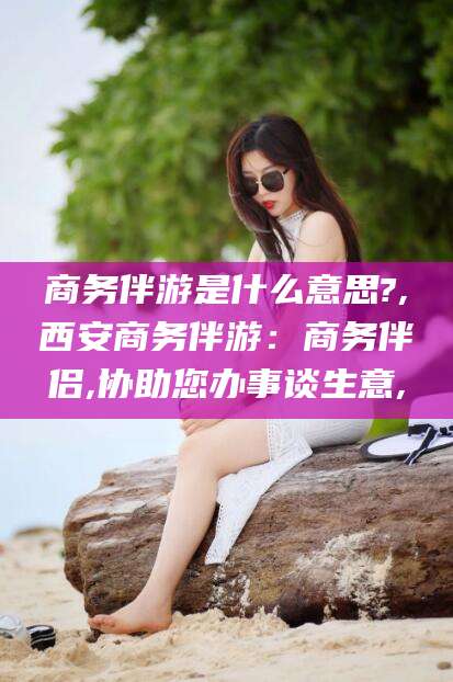 本溪商务伴游是什么意思?,西安商务伴游：商务伴侣,协助您办事谈生意,