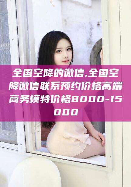 本溪全国空降的微信,全国空降微信联系预约价格高端商务模特价格8000-15000
