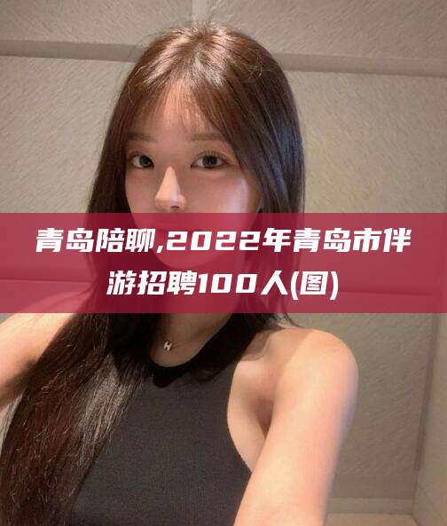 本溪青岛陪聊,2022年青岛市伴游招聘100人(图)