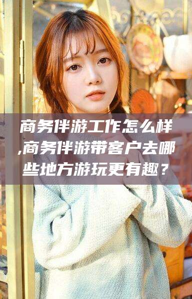 本溪商务伴游工作怎么样,商务伴游带客户去哪些地方游玩更有趣？