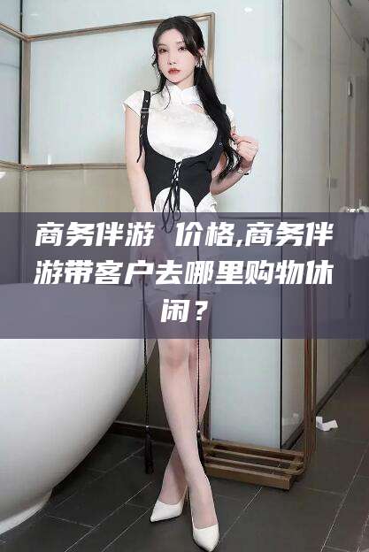 本溪商务伴游 价格,商务伴游带客户去哪里购物休闲？