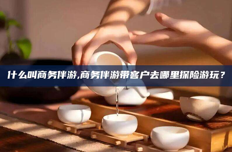 本溪什么叫商务伴游,商务伴游带客户去哪里探险游玩？