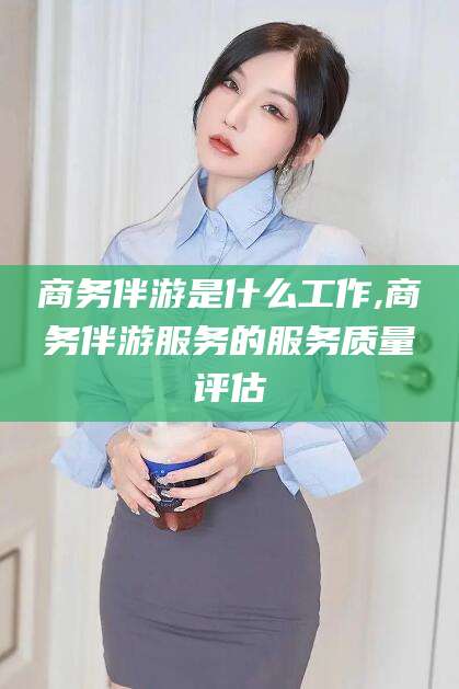 本溪商务伴游是什么工作,商务伴游服务的服务质量评估