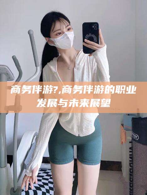 本溪商务伴游?,商务伴游的职业发展与未来展望