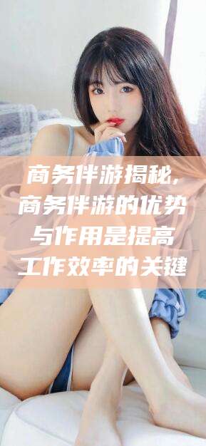 本溪商务伴游揭秘,商务伴游的优势与作用是提高工作效率的关键