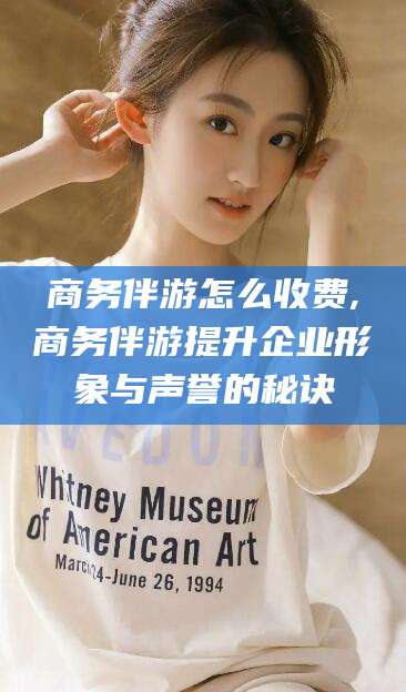 本溪商务伴游怎么收费,商务伴游提升企业形象与声誉的秘诀