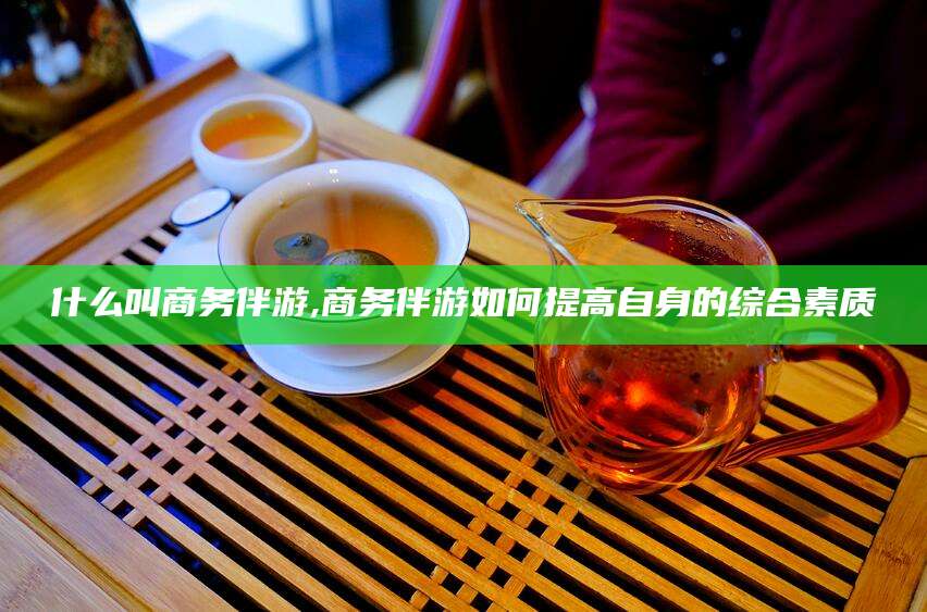 本溪什么叫商务伴游,商务伴游如何提高自身的综合素质