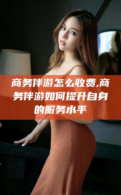 本溪商务伴游怎么收费,商务伴游如何提升自身的服务水平